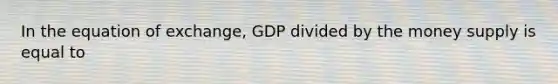 In the equation of exchange, GDP divided by the money supply is equal to