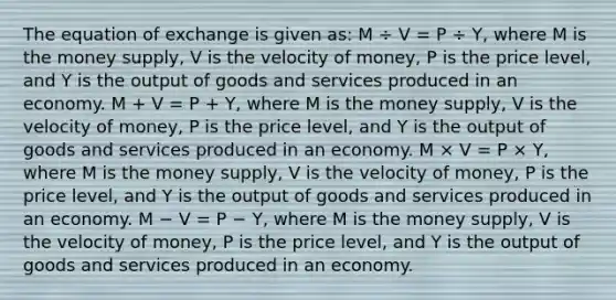 The equation of exchange is given as: M ÷ V = P ÷ Y, where M is the money supply, V is the velocity of money, P is the price level, and Y is the output of goods and services produced in an economy. M + V = P + Y, where M is the money supply, V is the velocity of money, P is the price level, and Y is the output of goods and services produced in an economy. M × V = P × Y, where M is the money supply, V is the velocity of money, P is the price level, and Y is the output of goods and services produced in an economy. M − V = P − Y, where M is the money supply, V is the velocity of money, P is the price level, and Y is the output of goods and services produced in an economy.