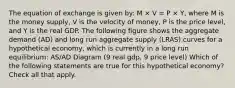 The equation of exchange is given by: M × V = P × Y, where M is the money supply, V is the velocity of money, P is the price level, and Y is the real GDP. The following figure shows the aggregate demand (AD) and long run aggregate supply (LRAS) curves for a hypothetical economy, which is currently in a long run equilibrium: AS/AD Diagram (9 real gdp, 9 price level) Which of the following statements are true for this hypothetical economy? Check all that apply.