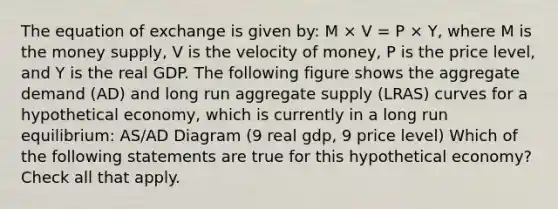 The equation of exchange is given by: M × V = P × Y, where M is the money supply, V is the velocity of money, P is the price level, and Y is the real GDP. The following figure shows the aggregate demand (AD) and long run aggregate supply (LRAS) curves for a hypothetical economy, which is currently in a long run equilibrium: AS/AD Diagram (9 real gdp, 9 price level) Which of the following statements are true for this hypothetical economy? Check all that apply.