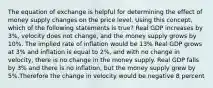 The equation of exchange is helpful for determining the effect of money supply changes on the price level. Using this concept, which of the following statements is true? Real GDP increases by 3%, velocity does not change, and the money supply grows by 10%. The implied rate of inflation would be 13% Real GDP grows at 3% and inflation is equal to 2%, and with no change in velocity, there is no change in the money supply. Real GDP falls by 3% and there is no inflation, but the money supply grew by 5%.Therefore the change in velocity would be negative 8 percent