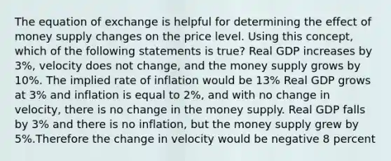 The equation of exchange is helpful for determining the effect of money supply changes on the price level. Using this concept, which of the following statements is true? Real GDP increases by 3%, velocity does not change, and the money supply grows by 10%. The implied rate of inflation would be 13% Real GDP grows at 3% and inflation is equal to 2%, and with no change in velocity, there is no change in the money supply. Real GDP falls by 3% and there is no inflation, but the money supply grew by 5%.Therefore the change in velocity would be negative 8 percent