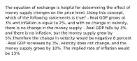 The equation of exchange is helpful for determining the effect of money supply changes on the price level. Using this concept, which of the following statements is true? - Real GDP grows at 3% and inflation is equal to 2%, and with no change in velocity, there is no change in the money supply. - Real GDP falls by 3% and there is no inflation, but the money supply grew by 5%.Therefore the change in velocity would be negative 8 percent - Real GDP increases by 3%, velocity does not change, and the money supply grows by 10%. The implied rate of inflation would be 13%