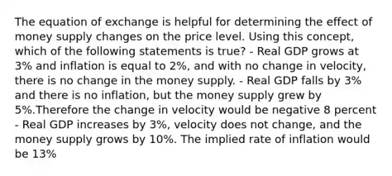 The equation of exchange is helpful for determining the effect of money supply changes on the price level. Using this concept, which of the following statements is true? - Real GDP grows at 3% and inflation is equal to 2%, and with no change in velocity, there is no change in the money supply. - Real GDP falls by 3% and there is no inflation, but the money supply grew by 5%.Therefore the change in velocity would be negative 8 percent - Real GDP increases by 3%, velocity does not change, and the money supply grows by 10%. The implied rate of inflation would be 13%