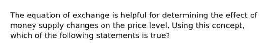 The equation of exchange is helpful for determining the effect of money supply changes on the price level. Using this concept, which of the following statements is true?