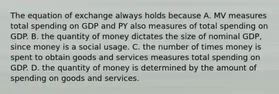 The equation of exchange always holds because A. MV measures total spending on GDP and PY also measures of total spending on GDP. B. the quantity of money dictates the size of nominal GDP, since money is a social usage. C. the number of times money is spent to obtain goods and services measures total spending on GDP. D. the quantity of money is determined by the amount of spending on goods and services.