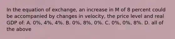 In the equation of exchange, an increase in M of 8 percent could be accompanied by changes in velocity, the price level and real GDP of: A. 0%, 4%, 4%. B. 0%, 8%, 0%. C. 0%, 0%, 8%. D. all of the above