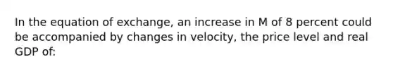 In the equation of exchange, an increase in M of 8 percent could be accompanied by changes in velocity, the price level and real GDP of: