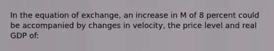 In the equation of exchange, an increase in M of 8 percent could be accompanied by changes in velocity, the price level and real GDP of:​