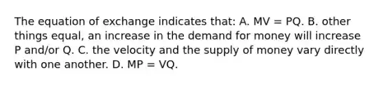 The equation of exchange indicates that: A. MV = PQ. B. other things equal, an increase in the demand for money will increase P and/or Q. C. the velocity and the supply of money vary directly with one another. D. MP = VQ.