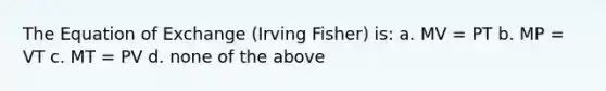 The Equation of Exchange (Irving Fisher) is: a. MV = PT b. MP = VT c. MT = PV d. none of the above