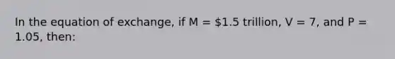 In the equation of exchange, if M = 1.5 trillion, V = 7, and P = 1.05, then: