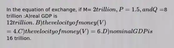 In the equation of exchange, if M= 2 trillion, P= 1.5, and Q=8 trillion :A)real GDP is 12 trillion. B)the velocity of money (V) = 4. C)the velocity of money (V) = 6. D)nominal GDP is16 trillion.