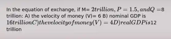 In the equation of exchange, if M= 2 trillion, P= 1.5, and Q=8 trillion: A) the velocity of money (V)= 6 B) nominal GDP is 16 trillion C) the velocity of money (V)= 4 D) real GDP is12 trillion