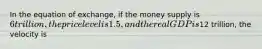 In the equation of exchange, if the money supply is 6 trillion, the price level is 1.5, and the real GDP is12 trillion, the velocity is