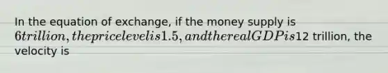 In the equation of exchange, if the money supply is 6 trillion, the price level is 1.5, and the real GDP is12 trillion, the velocity is