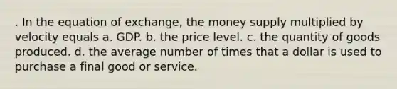 . In the equation of exchange, the money supply multiplied by velocity equals a. GDP. b. the price level. c. the quantity of goods produced. d. the average number of times that a dollar is used to purchase a final good or service.