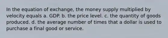 In the equation of exchange, the money supply multiplied by velocity equals a. GDP. b. the price level. c. the quantity of goods produced. d. the average number of times that a dollar is used to purchase a final good or service.