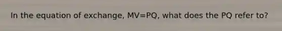 In the equation of exchange, MV=PQ, what does the PQ refer to?