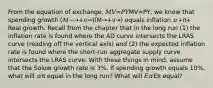 From the equation of exchange, 𝑀𝑉=𝑃𝑌MV=PY, we know that spending growth (𝑀−→+𝑣→)(M→+v→) equals inflation 𝜋+π+ Real growth. Recall from the chapter that in the long run (1) the inflation rate is found where the AD curve intersects the LRAS curve (reading off the vertical axis) and (2) the expected inflation rate is found where the short-run aggregate supply curve intersects the LRAS curve. With these things in mind, assume that the Solow growth rate is 3%. If spending growth equals 10%, what will 𝜋π equal in the long run? What will 𝐸𝜋Eπ equal?