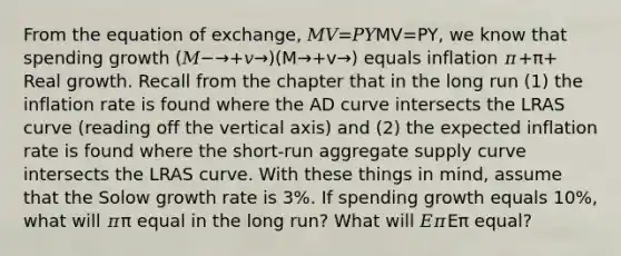 From the equation of exchange, 𝑀𝑉=𝑃𝑌MV=PY, we know that spending growth (𝑀−→+𝑣→)(M→+v→) equals inflation 𝜋+π+ Real growth. Recall from the chapter that in the long run (1) the inflation rate is found where the AD curve intersects the LRAS curve (reading off the vertical axis) and (2) the expected inflation rate is found where the short-run aggregate supply curve intersects the LRAS curve. With these things in mind, assume that the Solow growth rate is 3%. If spending growth equals 10%, what will 𝜋π equal in the long run? What will 𝐸𝜋Eπ equal?