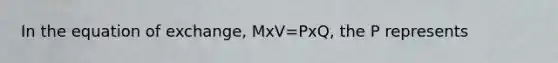 In the equation of exchange, MxV=PxQ, the P represents