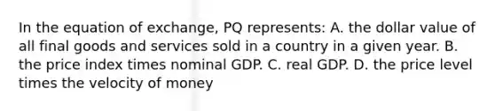 In the equation of exchange, PQ represents: A. the dollar value of all final goods and services sold in a country in a given year. B. the price index times nominal GDP. C. real GDP. D. the price level times the velocity of money