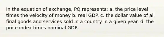 In the equation of exchange, PQ represents:​ a. ​the price level times the velocity of money b. ​real GDP. c. ​the dollar value of all final goods and services sold in a country in a given year. d. ​the price index times nominal GDP.