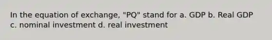 In the equation of exchange, "PQ" stand for a. GDP b. Real GDP c. nominal investment d. real investment