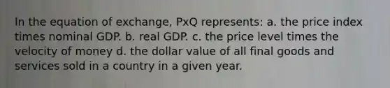 In the equation of exchange, PxQ represents: a. the price index times nominal GDP. b. real GDP. c. the price level times the velocity of money d. the dollar value of all final goods and services sold in a country in a given year.