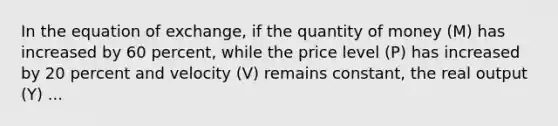 In the equation of exchange, if the quantity of money (M) has increased by 60 percent, while the price level (P) has increased by 20 percent and velocity (V) remains constant, the real output (Y) ...