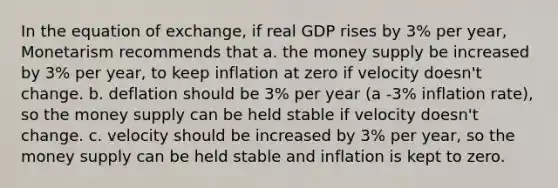 In the equation of exchange, if real GDP rises by 3% per year, Monetarism recommends that a. the money supply be increased by 3% per year, to keep inflation at zero if velocity doesn't change. b. deflation should be 3% per year (a -3% inflation rate), so the money supply can be held stable if velocity doesn't change. c. velocity should be increased by 3% per year, so the money supply can be held stable and inflation is kept to zero.