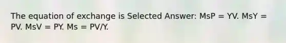 The equation of exchange is Selected Answer: MsP = YV. MsY = PV. MsV = PY. Ms = PV/Y.