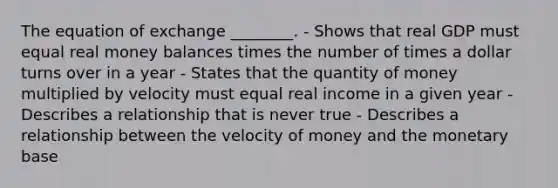 The equation of exchange ________. - Shows that real GDP must equal real money balances times the number of times a dollar turns over in a year - States that the quantity of money multiplied by velocity must equal real income in a given year - Describes a relationship that is never true - Describes a relationship between the velocity of money and the monetary base