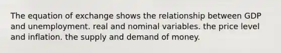 The equation of exchange shows the relationship between GDP and unemployment. real and nominal variables. the price level and inflation. the supply and demand of money.