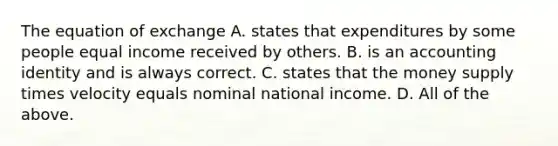 The equation of exchange A. states that expenditures by some people equal income received by others. B. is an accounting identity and is always correct. C. states that the money supply times velocity equals nominal national income. D. All of the above.