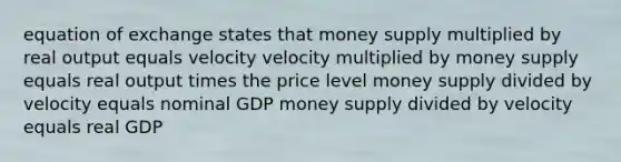 equation of exchange states that money supply multiplied by real output equals velocity velocity multiplied by money supply equals real output times the price level money supply divided by velocity equals nominal GDP money supply divided by velocity equals real GDP