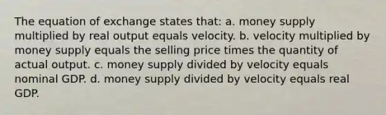 The equation of exchange states that: a. money supply multiplied by real output equals velocity. b. velocity multiplied by money supply equals the selling price times the quantity of actual output. c. money supply divided by velocity equals nominal GDP. d. money supply divided by velocity equals real GDP.