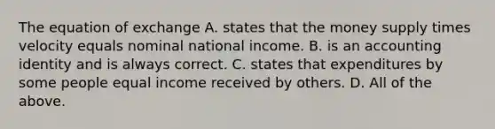 The equation of exchange A. states that the money supply times velocity equals nominal national income. B. is an accounting identity and is always correct. C. states that expenditures by some people equal income received by others. D. All of the above.