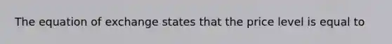 The equation of exchange states that the price level is equal to