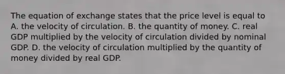 The equation of exchange states that the price level is equal to A. the velocity of circulation. B. the quantity of money. C. real GDP multiplied by the velocity of circulation divided by nominal GDP. D. the velocity of circulation multiplied by the quantity of money divided by real GDP.