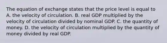 The equation of exchange states that the price level is equal to A. the velocity of circulation. B. real GDP multiplied by the velocity of circulation divided by nominal GDP. C. the quantity of money. D. the velocity of circulation multiplied by the quantity of money divided by real GDP.