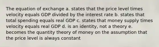 The equation of exchange a. states that the price level times velocity equals GDP divided by the interest rate b. states that total spending equals real GDP c. states that money supply times velocity equals real GDP d. is an identity, not a theory e. becomes the quantity theory of money on the assumption that the price level is always constant