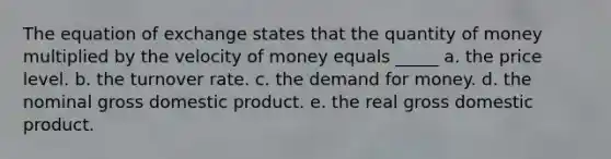 The equation of exchange states that the quantity of money multiplied by the velocity of money equals _____ a. the price level. b. the turnover rate. c. the demand for money. d. the nominal gross domestic product. e. the real gross domestic product.