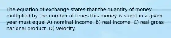 The equation of exchange states that the quantity of money multiplied by the number of times this money is spent in a given year must equal A) nominal income. B) real income. C) real gross national product. D) velocity.