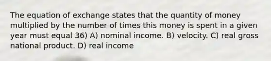 The equation of exchange states that the quantity of money multiplied by the number of times this money is spent in a given year must equal 36) A) nominal income. B) velocity. C) real gross national product. D) real income