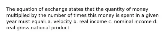 The equation of exchange states that the quantity of money multiplied by the number of times this money is spent in a given year must equal: a. velocity b. real income c. nominal income d. real gross national product