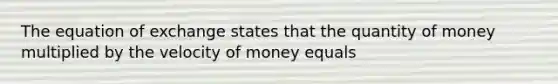 The equation of exchange states that the quantity of money multiplied by the velocity of money equals