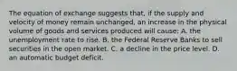 The equation of exchange suggests that, if the supply and velocity of money remain unchanged, an increase in the physical volume of goods and services produced will cause: A. the unemployment rate to rise. B. the Federal Reserve Banks to sell securities in the open market. C. a decline in the price level. D. an automatic budget deficit.