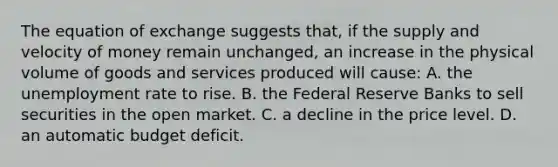 The equation of exchange suggests that, if the supply and velocity of money remain unchanged, an increase in the physical volume of goods and services produced will cause: A. the unemployment rate to rise. B. the Federal Reserve Banks to sell securities in the open market. C. a decline in the price level. D. an automatic budget deficit.